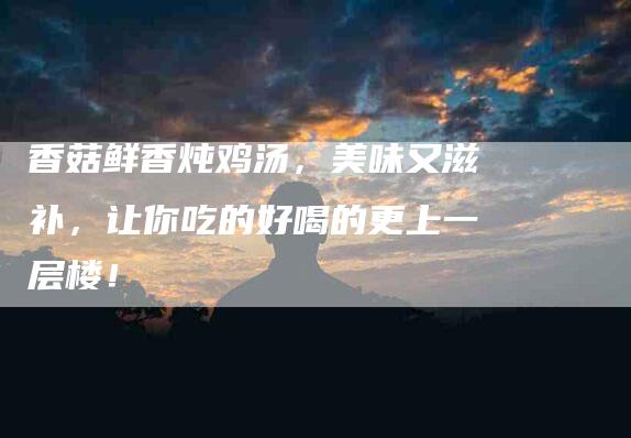 香菇鲜香炖鸡汤，美味又滋补，让你吃的好喝的更上一层楼！
