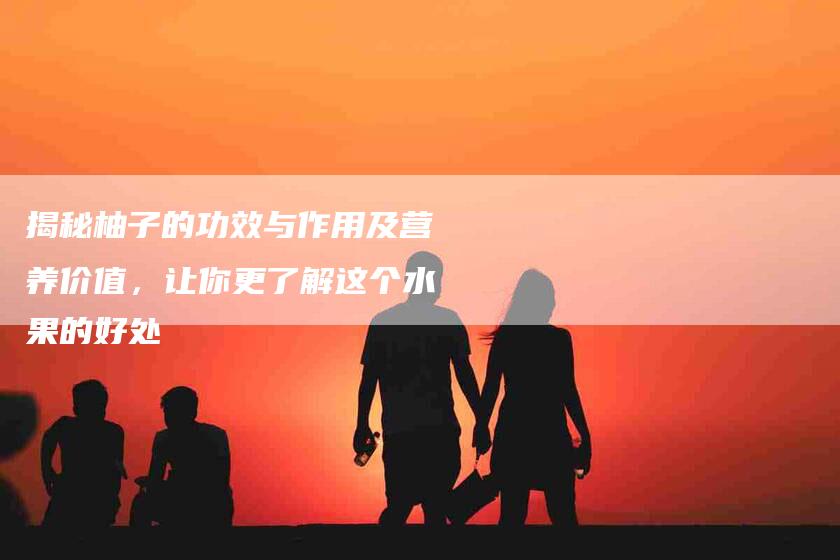 揭秘柚子的功效与作用及营养价值，让你更了解这个水果的好处-住家保姆月嫂服务_家政保洁钟点工家政服务_速上门月嫂网首页