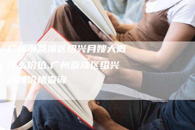 广州市荔湾区绍兴月嫂大概什么价位,广州荔湾区绍兴月嫂价格查询