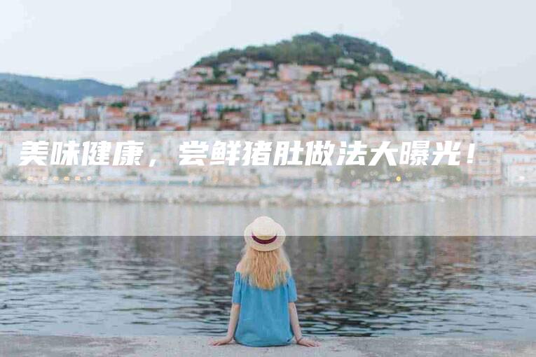 美味健康，尝鲜猪肚做法大曝光！-住家保姆月嫂服务_家政保洁钟点工家政服务_速上门月嫂网首页