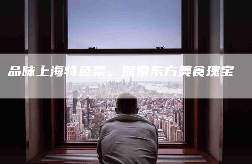 品味上海特色菜，探索东方美食瑰宝-住家保姆月嫂服务_家政保洁钟点工家政服务_速上门月嫂网首页