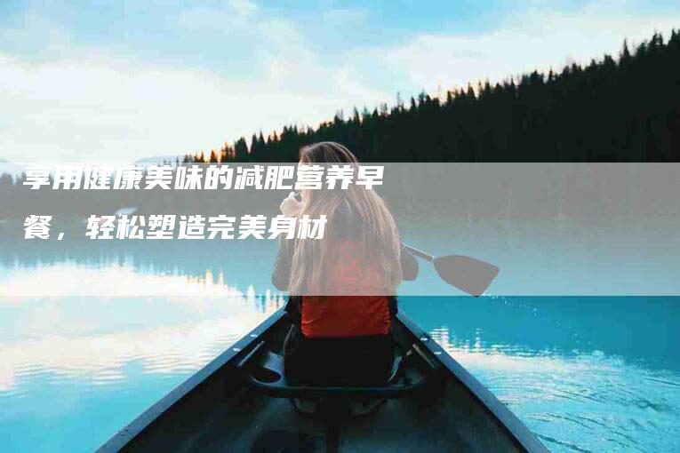享用健康美味的减肥营养早餐，轻松塑造完美身材-住家保姆月嫂服务_家政保洁钟点工家政服务_速上门月嫂网首页