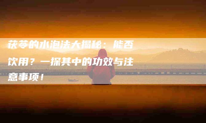 茯苓的水泡法大揭秘：能否饮用？一探其中的功效与注意事项！-住家保姆月嫂服务_家政保洁钟点工家政服务_速上门月嫂网首页