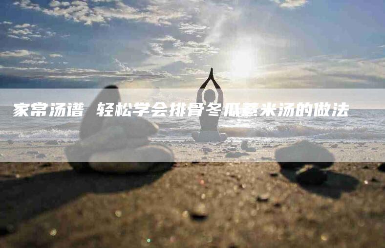 家常汤谱 轻松学会排骨冬瓜薏米汤的做法-住家保姆月嫂服务_家政保洁钟点工家政服务_速上门月嫂网首页