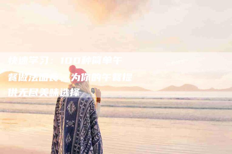 快速学习：100种简单午餐做法面食，为你的午餐提供无尽美味选择-住家保姆月嫂服务_家政保洁钟点工家政服务_速上门月嫂网首页