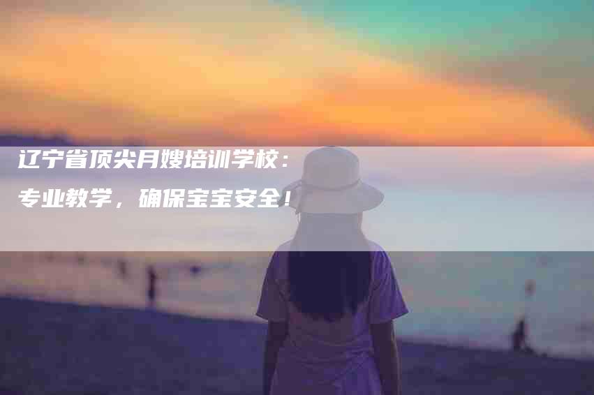 辽宁省顶尖月嫂培训学校：专业教学，确保宝宝安全！-速上门月嫂网