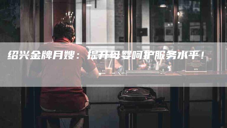绍兴金牌月嫂：提升母婴呵护服务水平！-住家保姆月嫂服务_家政保洁钟点工家政服务_速上门月嫂网首页