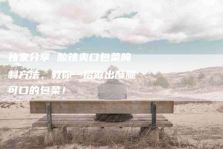 独家分享 酸辣爽口包菜腌制方法，教你一招做出酥脆可口的包菜！