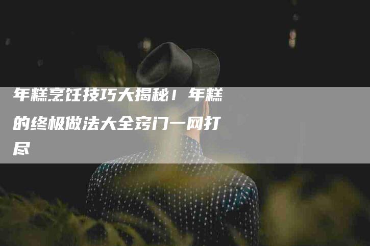 年糕烹饪技巧大揭秘！年糕的终极做法大全窍门一网打尽