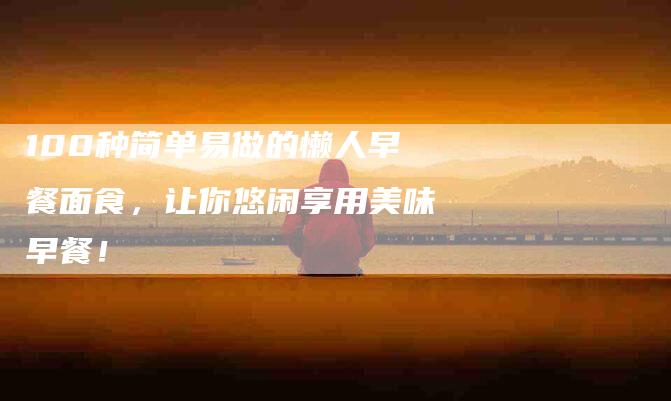 100种简单易做的懒人早餐面食，让你悠闲享用美味早餐！-住家保姆月嫂服务_家政保洁钟点工家政服务_速上门月嫂网首页