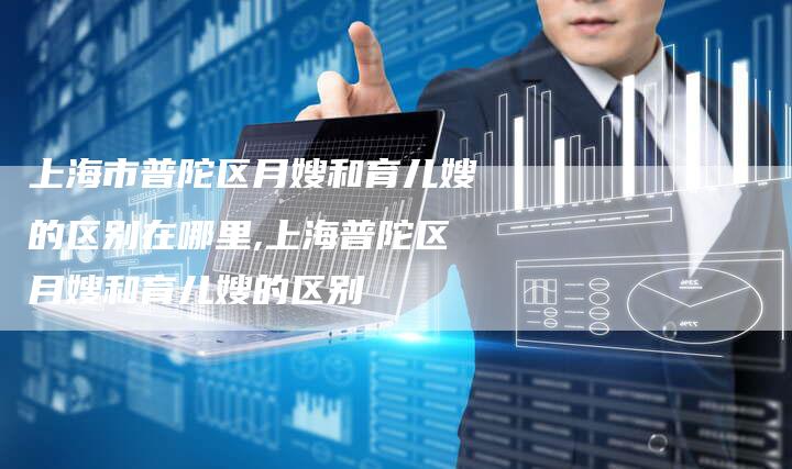 上海市普陀区月嫂和育儿嫂的区别在哪里,上海普陀区月嫂和育儿嫂的区别