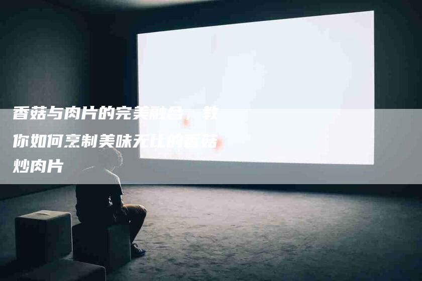 香菇与肉片的完美融合，教你如何烹制美味无比的香菇炒肉片