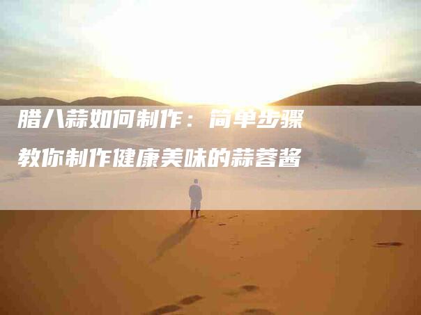 腊八蒜如何制作：简单步骤教你制作健康美味的蒜蓉酱-住家保姆月嫂服务_家政保洁钟点工家政服务_速上门月嫂网首页
