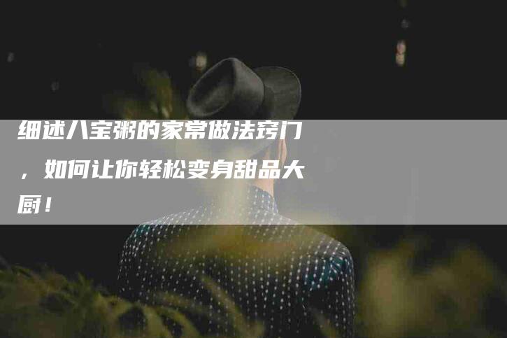 细述八宝粥的家常做法窍门，如何让你轻松变身甜品大厨！-住家保姆月嫂服务_家政保洁钟点工家政服务_速上门月嫂网首页