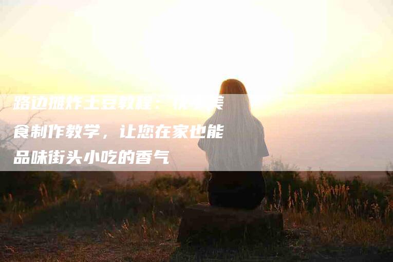 路边摊炸土豆教程：快手美食制作教学，让您在家也能品味街头小吃的香气-住家保姆月嫂服务_家政保洁钟点工家政服务_速上门月嫂网首页