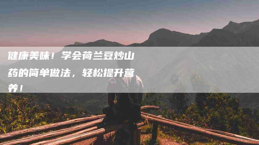 健康美味！学会荷兰豆炒山药的简单做法，轻松提升营养！-住家保姆月嫂服务_家政保洁钟点工家政服务_速上门月嫂网首页