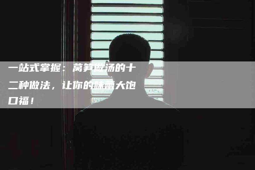 一站式掌握：莴笋做汤的十二种做法，让你的味蕾大饱口福！-住家保姆月嫂服务_家政保洁钟点工家政服务_速上门月嫂网首页