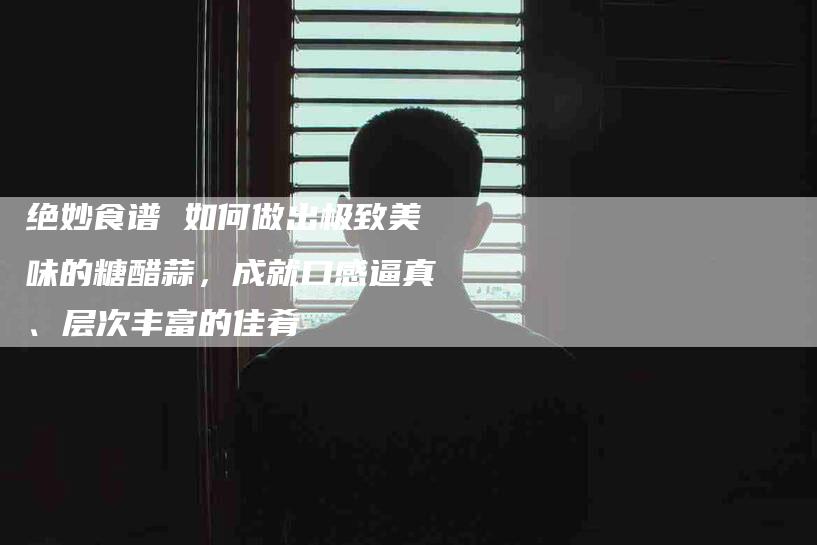绝妙食谱 如何做出极致美味的糖醋蒜，成就口感逼真、层次丰富的佳肴-住家保姆月嫂服务_家政保洁钟点工家政服务_速上门月嫂网首页