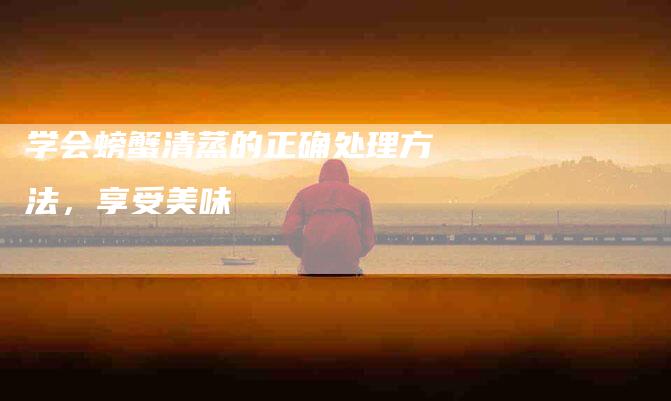 学会螃蟹清蒸的正确处理方法，享受美味-住家保姆月嫂服务_家政保洁钟点工家政服务_速上门月嫂网首页