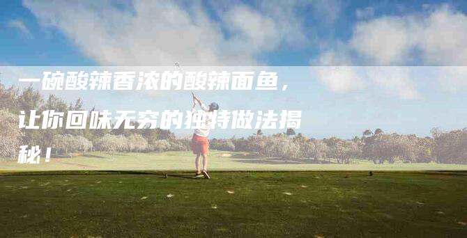 一碗酸辣香浓的酸辣面鱼，让你回味无穷的独特做法揭秘！-住家保姆月嫂服务_家政保洁钟点工家政服务_速上门月嫂网首页