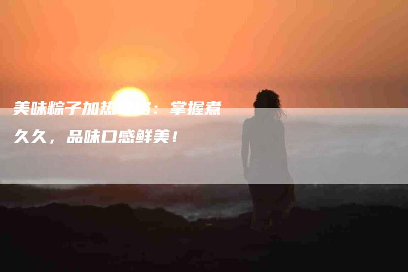 美味粽子加热攻略：掌握煮久久，品味口感鲜美！-住家保姆月嫂服务_家政保洁钟点工家政服务_速上门月嫂网首页