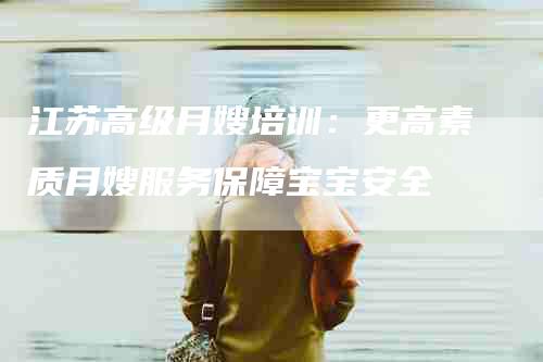 江苏高级月嫂培训：更高素质月嫂服务保障宝宝安全-住家保姆月嫂服务_家政保洁钟点工家政服务_速上门月嫂网首页