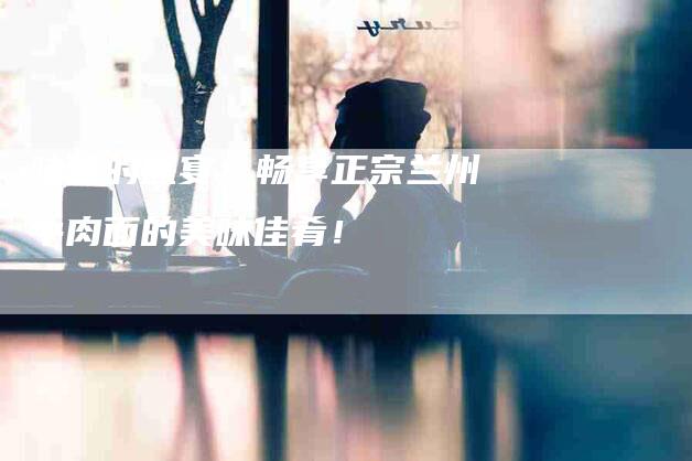 味蕾的盛宴：畅享正宗兰州牛肉面的美味佳肴！-住家保姆月嫂服务_家政保洁钟点工家政服务_速上门月嫂网首页