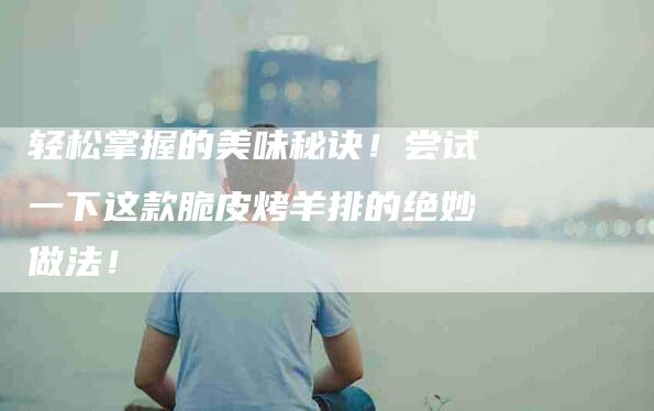 轻松掌握的美味秘诀！尝试一下这款脆皮烤羊排的绝妙做法！