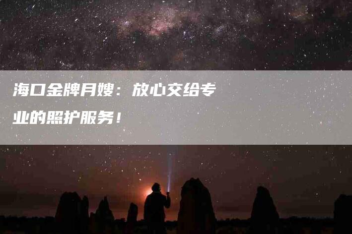 海口金牌月嫂：放心交给专业的照护服务！