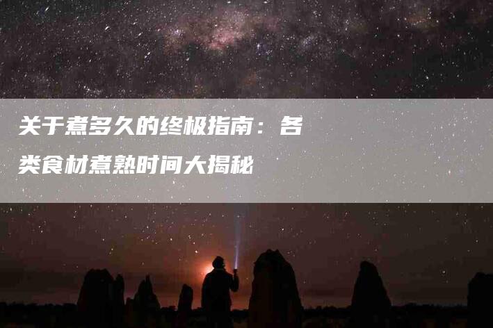 关于煮多久的终极指南：各类食材煮熟时间大揭秘