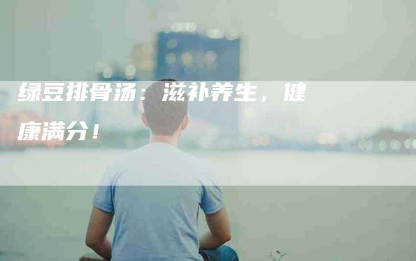 绿豆排骨汤：滋补养生，健康满分！