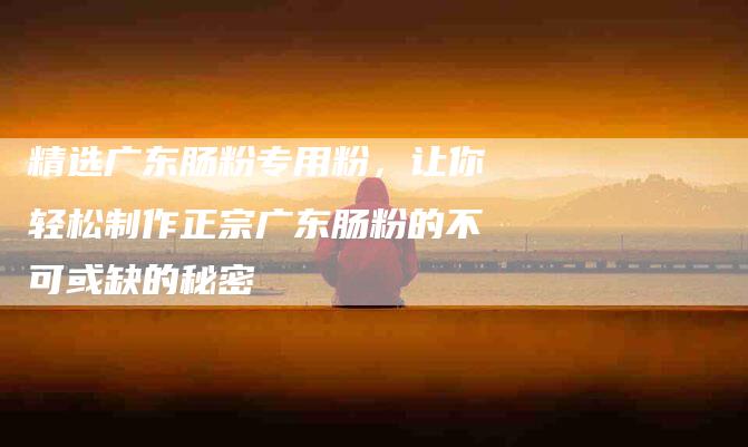 精选广东肠粉专用粉，让你轻松制作正宗广东肠粉的不可或缺的秘密-住家保姆月嫂服务_家政保洁钟点工家政服务_速上门月嫂网首页