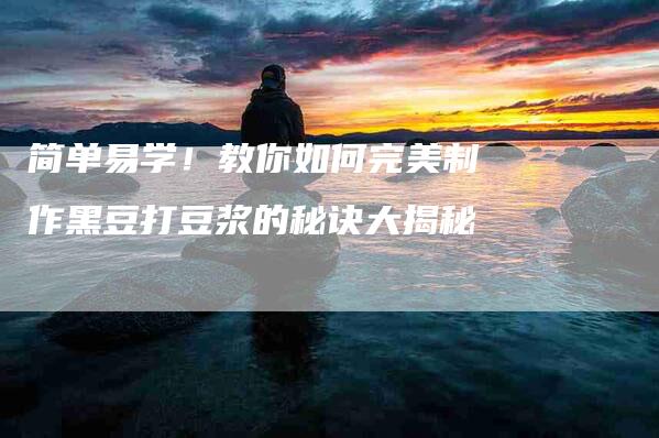 简单易学！教你如何完美制作黑豆打豆浆的秘诀大揭秘-住家保姆月嫂服务_家政保洁钟点工家政服务_速上门月嫂网首页