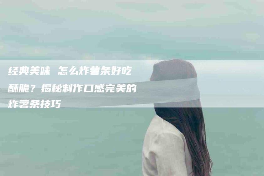 经典美味 怎么炸薯条好吃酥脆？揭秘制作口感完美的炸薯条技巧-住家保姆月嫂服务_家政保洁钟点工家政服务_速上门月嫂网首页