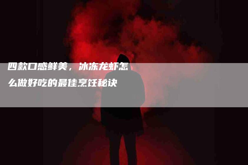 四款口感鲜美，冰冻龙虾怎么做好吃的最佳烹饪秘诀-住家保姆月嫂服务_家政保洁钟点工家政服务_速上门月嫂网首页
