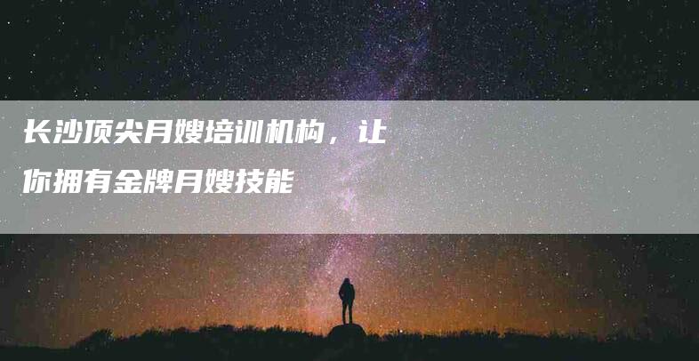 长沙顶尖月嫂培训机构，让你拥有金牌月嫂技能-速上门月嫂网