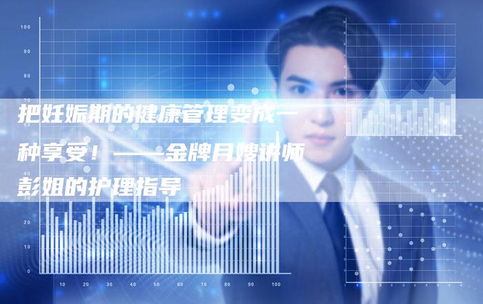 把妊娠期的健康管理变成一种享受！——金牌月嫂讲师彭姐的护理指导-住家保姆月嫂服务_家政保洁钟点工家政服务_速上门月嫂网首页