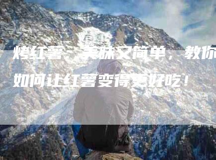 烤红薯：美味又简单，教你如何让红薯变得更好吃！