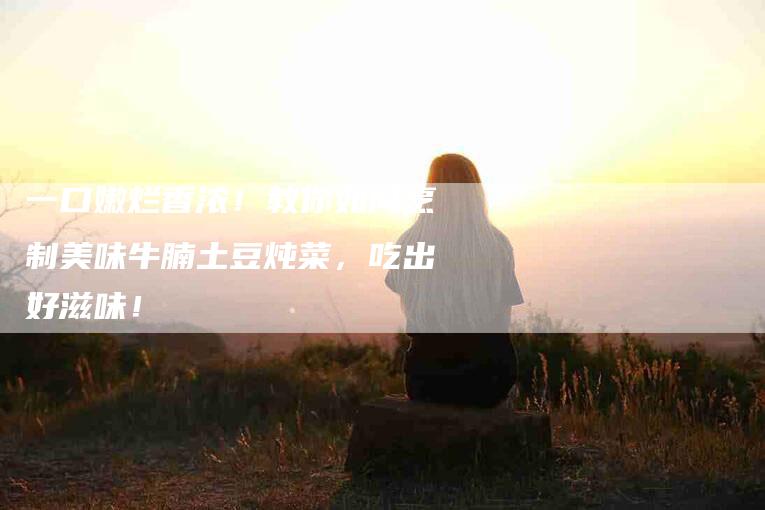 一口嫩烂香浓！教你如何烹制美味牛腩土豆炖菜，吃出好滋味！-住家保姆月嫂服务_家政保洁钟点工家政服务_速上门月嫂网首页