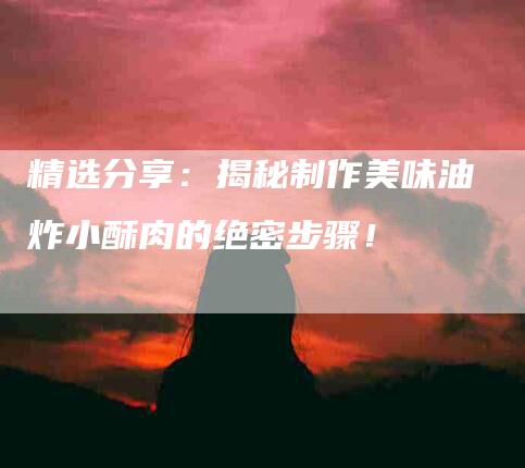 精选分享：揭秘制作美味油炸小酥肉的绝密步骤！