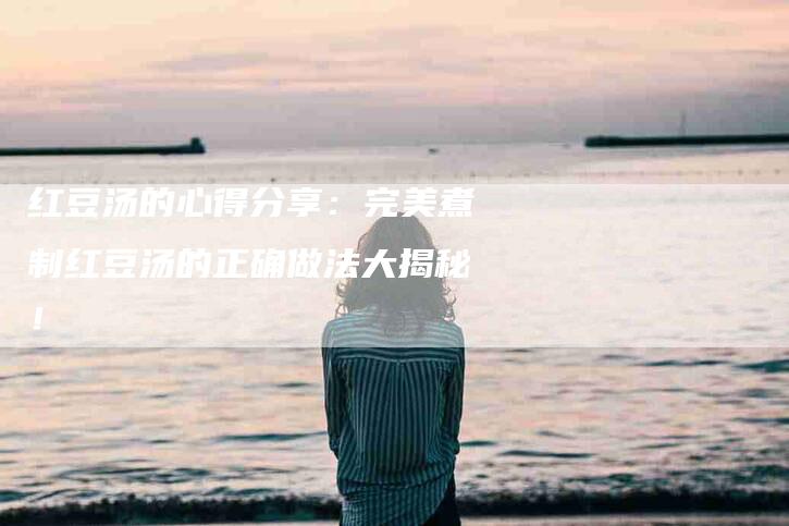 红豆汤的心得分享：完美煮制红豆汤的正确做法大揭秘！-住家保姆月嫂服务_家政保洁钟点工家政服务_速上门月嫂网首页