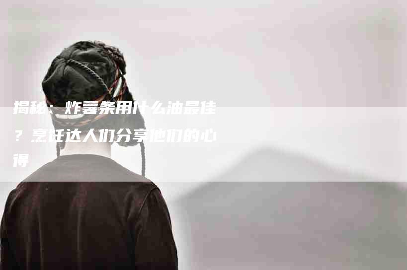 揭秘：炸薯条用什么油最佳？烹饪达人们分享他们的心得