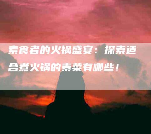 素食者的火锅盛宴：探索适合煮火锅的素菜有哪些！-住家保姆月嫂服务_家政保洁钟点工家政服务_速上门月嫂网首页