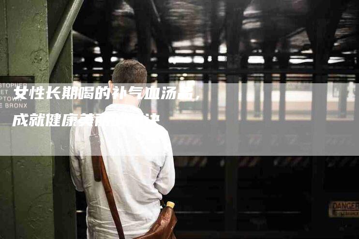 女性长期喝的补气血汤品，成就健康美丽的秘诀-住家保姆月嫂服务_家政保洁钟点工家政服务_速上门月嫂网首页