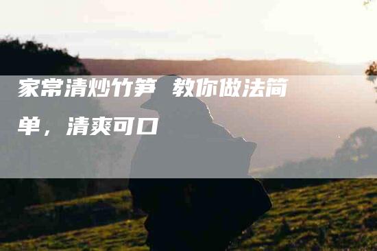 家常清炒竹笋 教你做法简单，清爽可口-住家保姆月嫂服务_家政保洁钟点工家政服务_速上门月嫂网首页