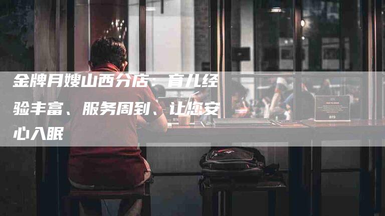 金牌月嫂山西分店：育儿经验丰富、服务周到、让您安心入眠