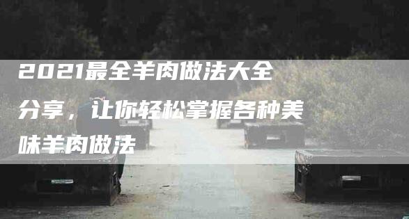 2021最全羊肉做法大全分享，让你轻松掌握各种美味羊肉做法
