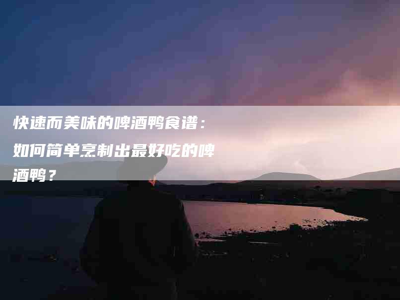 快速而美味的啤酒鸭食谱：如何简单烹制出最好吃的啤酒鸭？