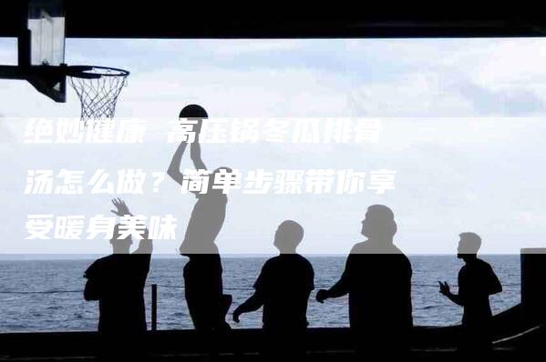 绝妙健康 高压锅冬瓜排骨汤怎么做？简单步骤带你享受暖身美味-住家保姆月嫂服务_家政保洁钟点工家政服务_速上门月嫂网首页