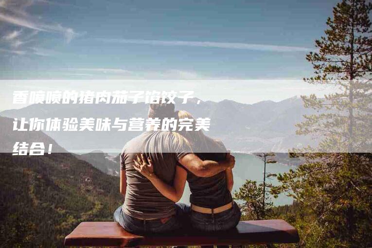 香喷喷的猪肉茄子馅饺子，让你体验美味与营养的完美结合！-住家保姆月嫂服务_家政保洁钟点工家政服务_速上门月嫂网首页